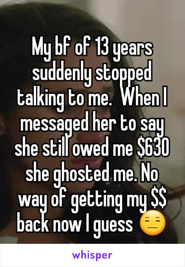 My bf of 13 years suddenly stopped talking to me.  When I messaged her to say she still owed me $630 she ghosted me. No way of getting my $$ back now I guess 😑