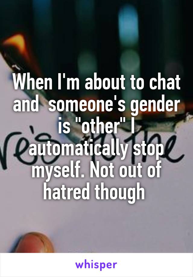 When I'm about to chat and  someone's gender is "other" I automatically stop myself. Not out of hatred though 