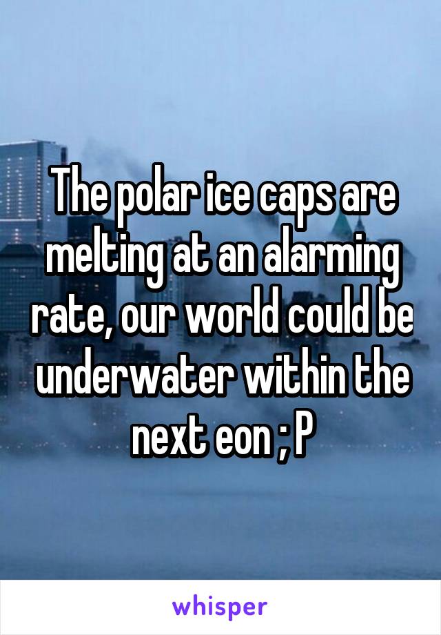 The polar ice caps are melting at an alarming rate, our world could be underwater within the next eon ; P