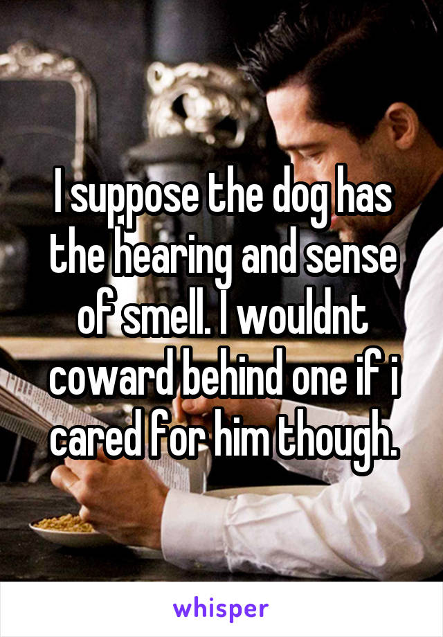 I suppose the dog has the hearing and sense of smell. I wouldnt coward behind one if i cared for him though.