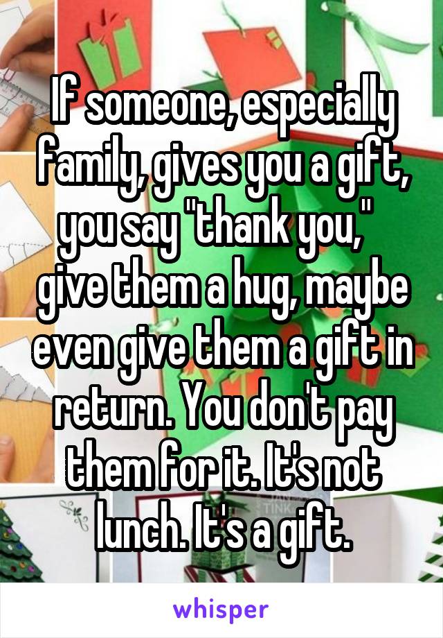 If someone, especially family, gives you a gift, you say "thank you,"   give them a hug, maybe even give them a gift in return. You don't pay them for it. It's not lunch. It's a gift.