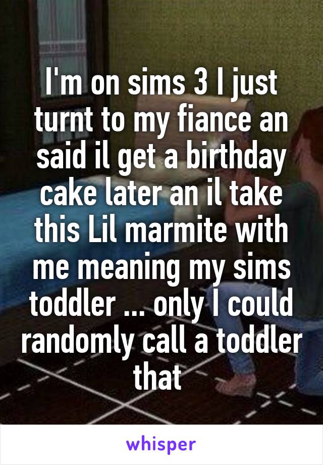 I'm on sims 3 I just turnt to my fiance an said il get a birthday cake later an il take this Lil marmite with me meaning my sims toddler ... only I could randomly call a toddler that 