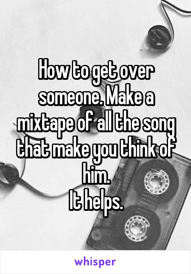 How to get over someone. Make a mixtape of all the song
that make you think of him.
It helps.