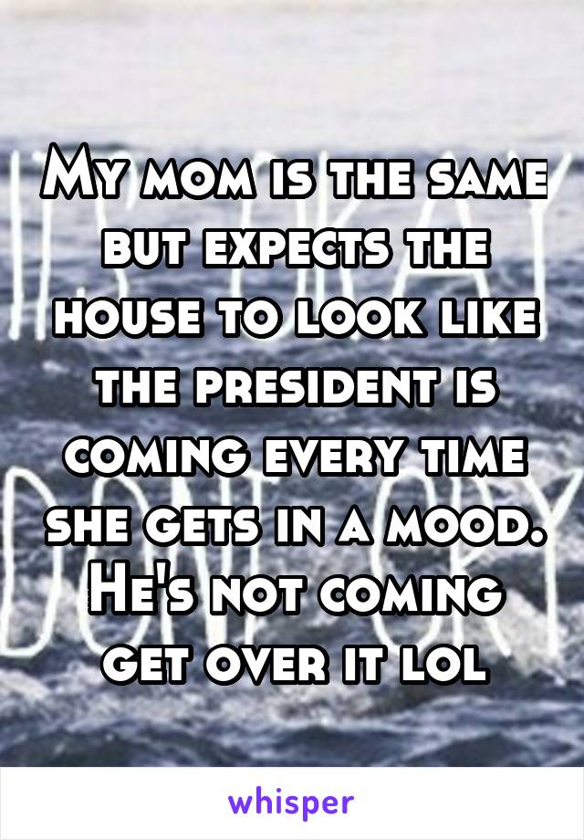 My mom is the same but expects the house to look like the president is coming every time she gets in a mood. He's not coming get over it lol
