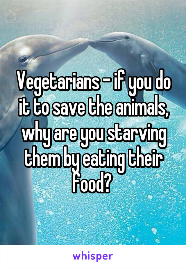 Vegetarians - if you do it to save the animals, why are you starving them by eating their food? 