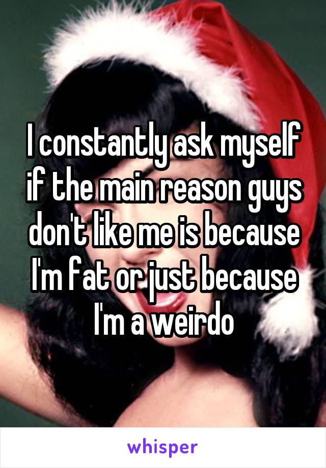 I constantly ask myself if the main reason guys don't like me is because I'm fat or just because I'm a weirdo