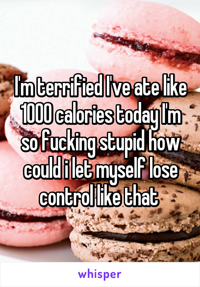 I'm terrified I've ate like 1000 calories today I'm so fucking stupid how could i let myself lose control like that 
