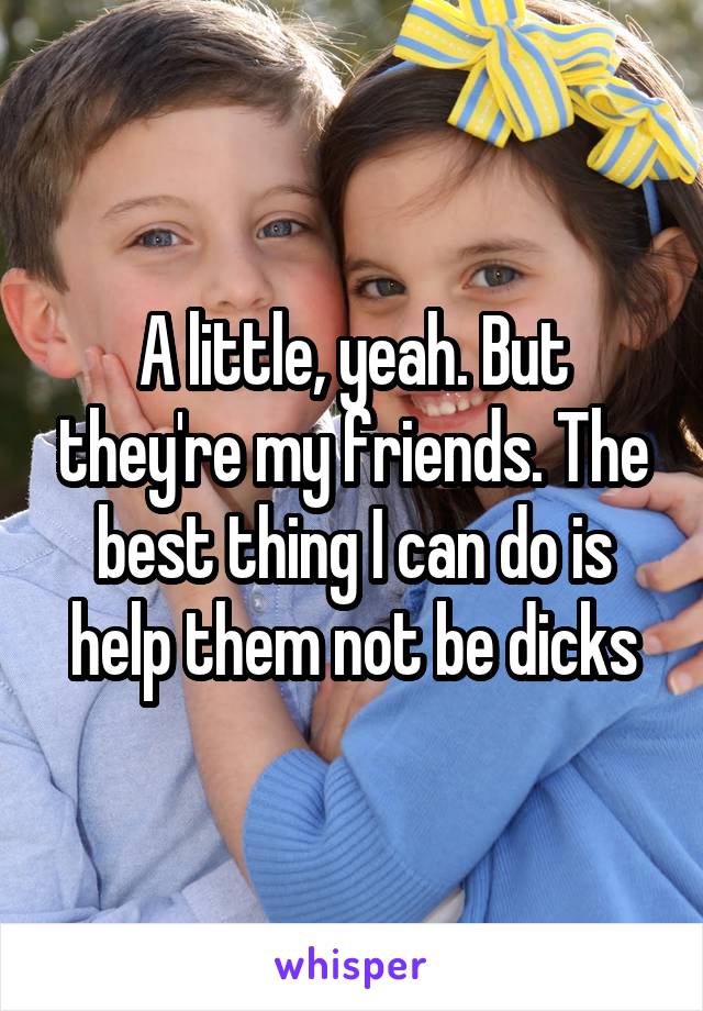 A little, yeah. But they're my friends. The best thing I can do is help them not be dicks