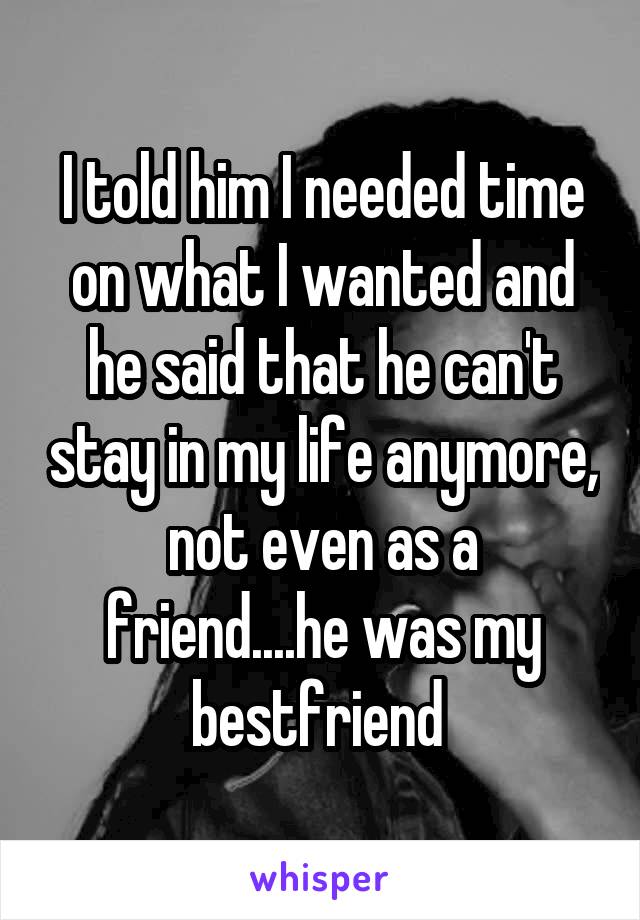 I told him I needed time on what I wanted and he said that he can't stay in my life anymore, not even as a friend....he was my bestfriend 
