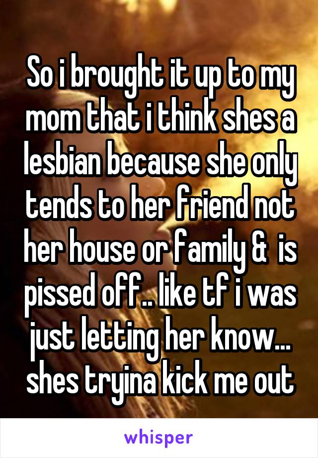 So i brought it up to my mom that i think shes a lesbian because she only tends to her friend not her house or family &  is pissed off.. like tf i was just letting her know... shes tryina kick me out