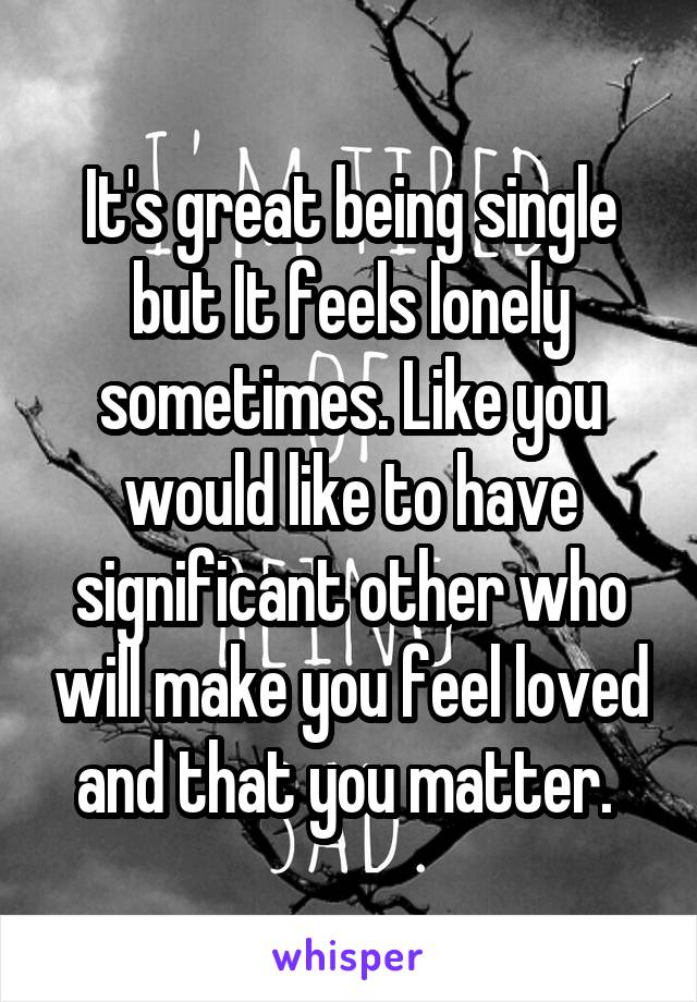It's great being single but It feels lonely sometimes. Like you would like to have significant other who will make you feel loved and that you matter. 