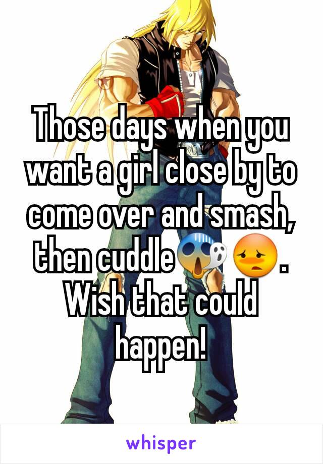 Those days when you want a girl close by to come over and smash, then cuddle😱😳. Wish that could happen!
