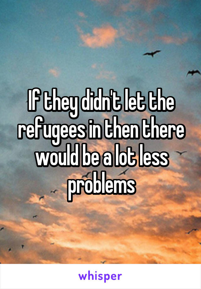 If they didn't let the refugees in then there would be a lot less problems