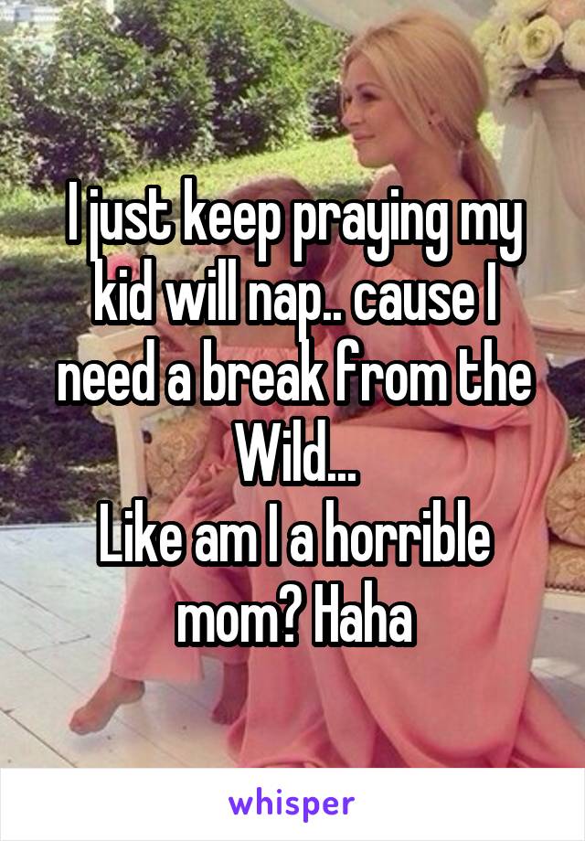 I just keep praying my kid will nap.. cause I need a break from the Wild...
Like am I a horrible mom? Haha
