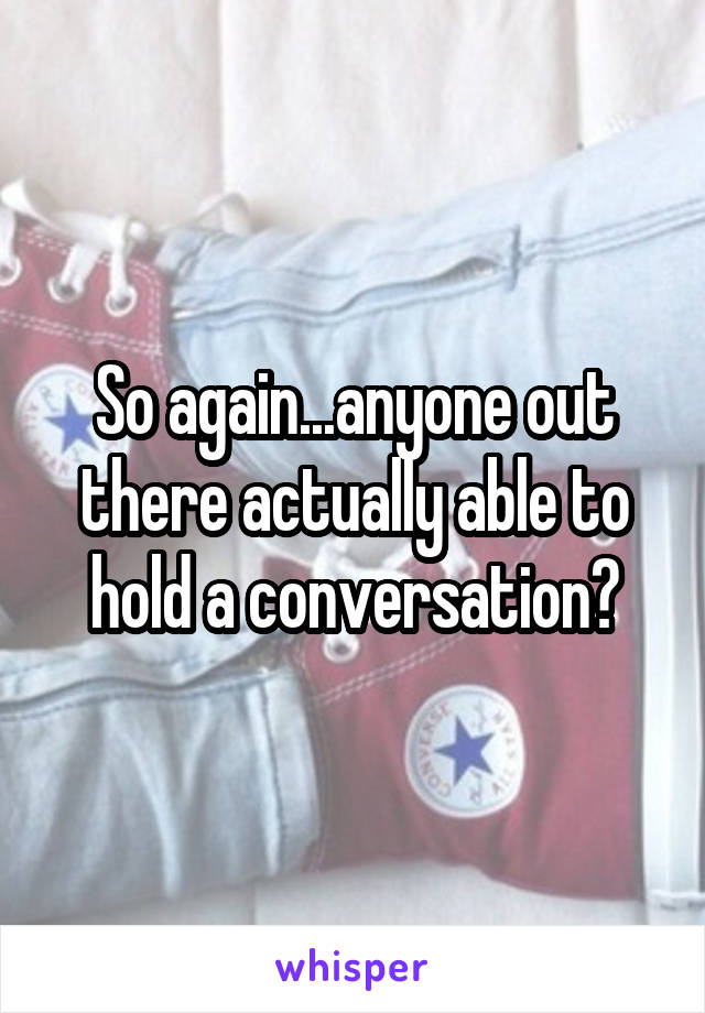 So again...anyone out there actually able to hold a conversation?