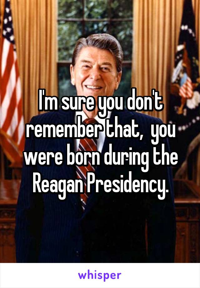 I'm sure you don't remember that,  you were born during the Reagan Presidency.