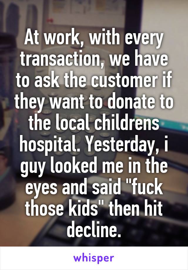 At work, with every transaction, we have to ask the customer if they want to donate to the local childrens hospital. Yesterday, i guy looked me in the eyes and said "fuck those kids" then hit decline.