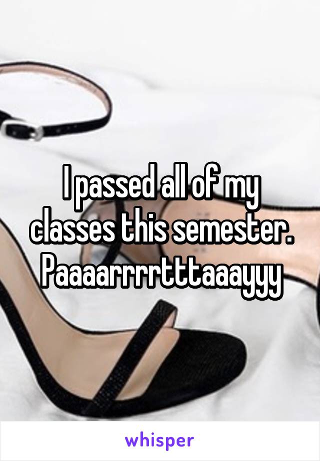 I passed all of my classes this semester. Paaaarrrrtttaaayyy