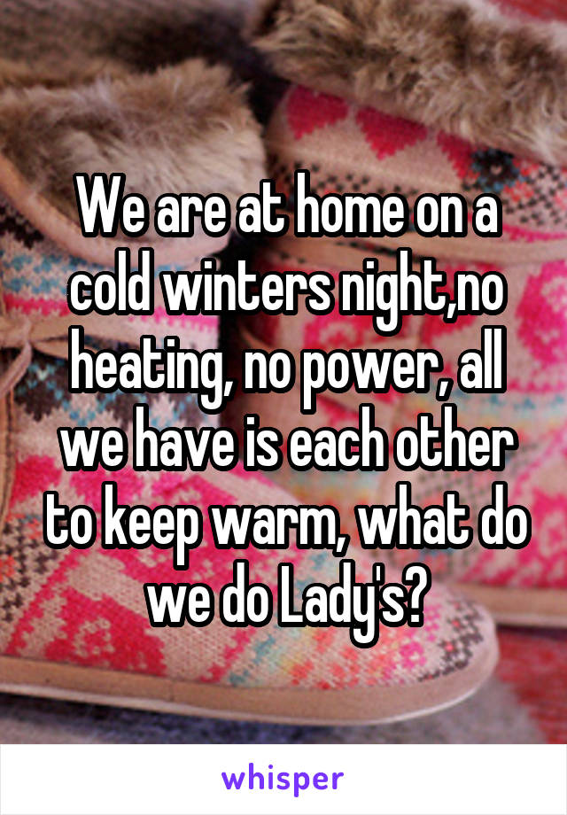 We are at home on a cold winters night,no heating, no power, all we have is each other to keep warm, what do we do Lady's?