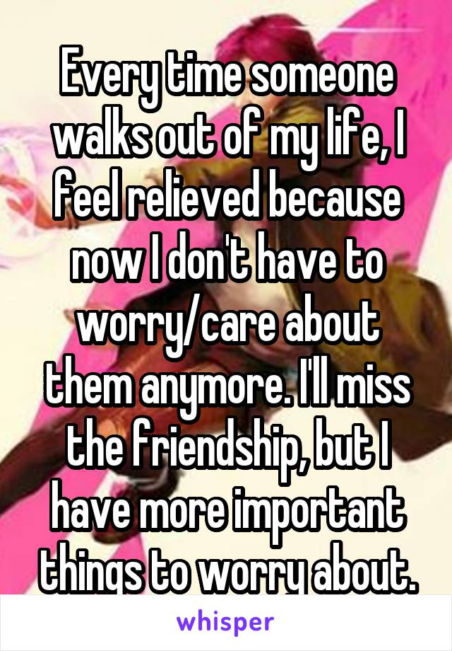 Every time someone walks out of my life, I feel relieved because now I don't have to worry/care about them anymore. I'll miss the friendship, but I have more important things to worry about.