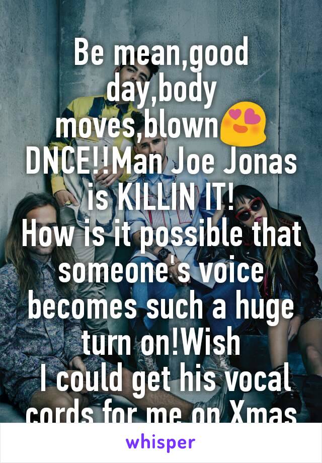 Be mean,good day,body moves,blown😍
DNCE!!Man Joe Jonas is KILLIN IT!
How is it possible that someone's voice becomes such a huge turn on!Wish
 I could get his vocal cords for me on Xmas