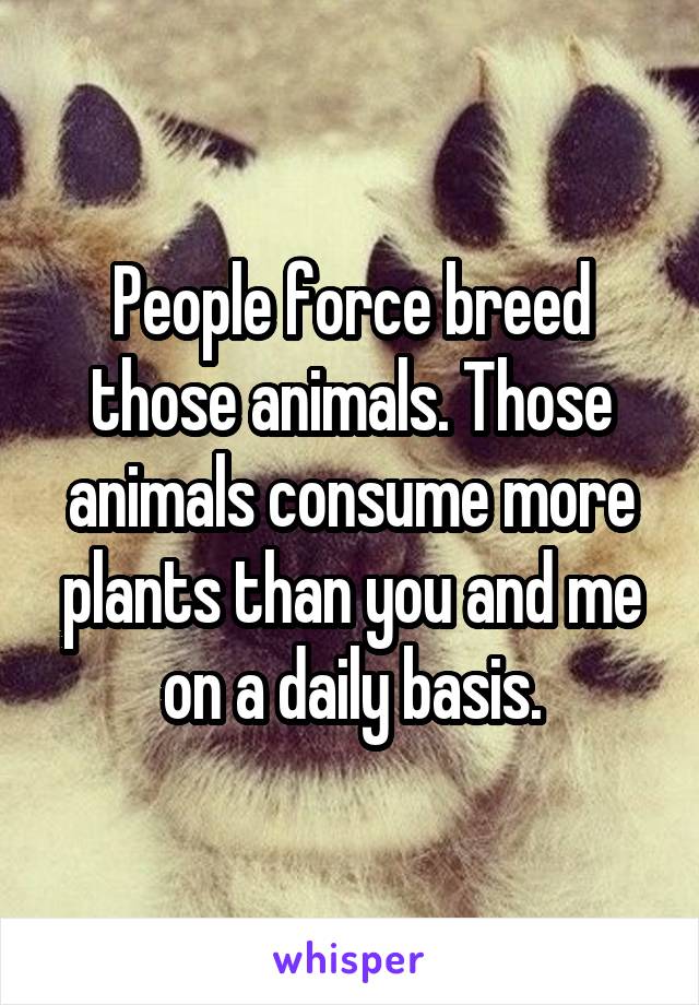 People force breed those animals. Those animals consume more plants than you and me on a daily basis.