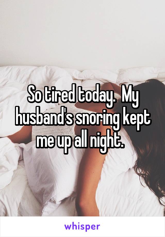 So tired today.  My husband's snoring kept me up all night.  