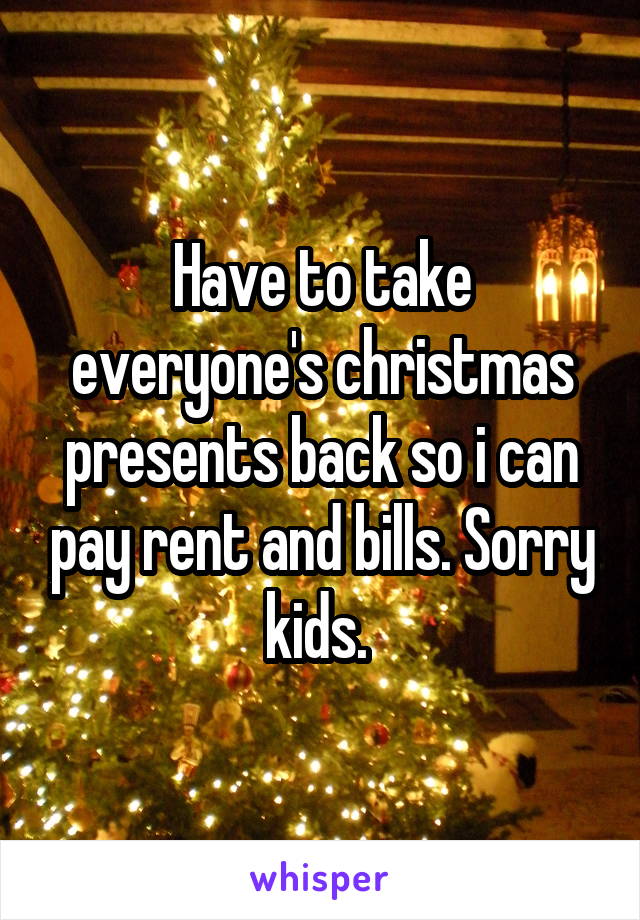 Have to take everyone's christmas presents back so i can pay rent and bills. Sorry kids. 