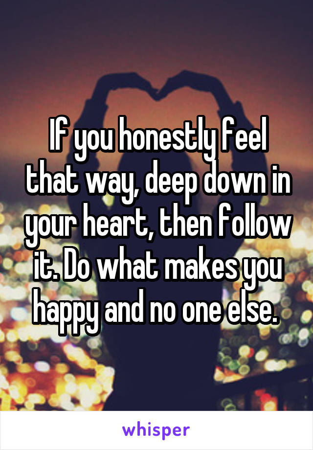 If you honestly feel that way, deep down in your heart, then follow it. Do what makes you happy and no one else. 