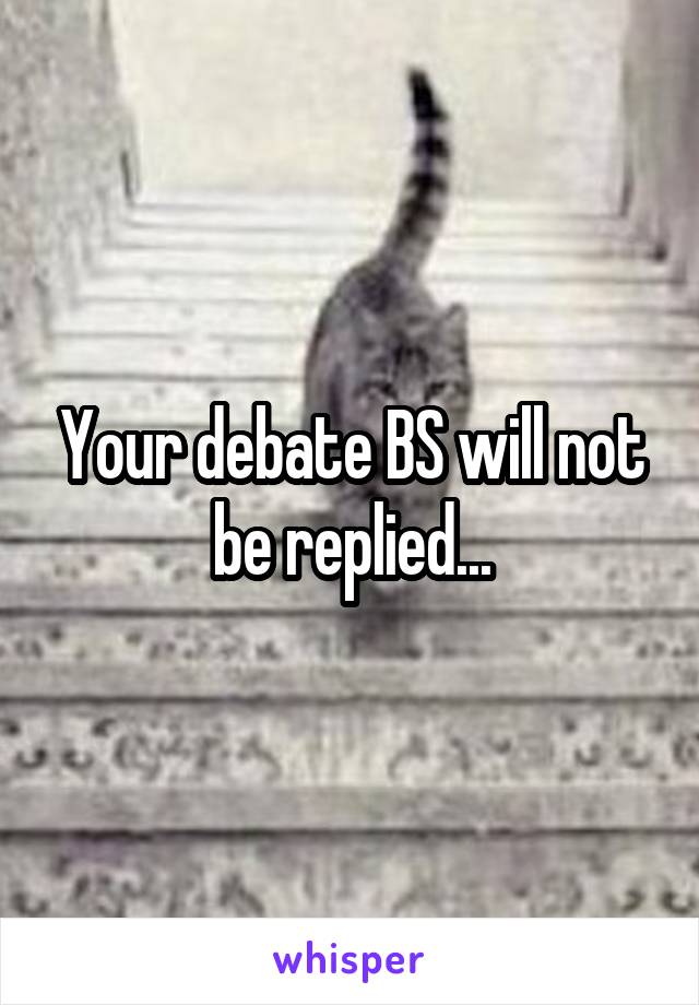 Your debate BS will not be replied...