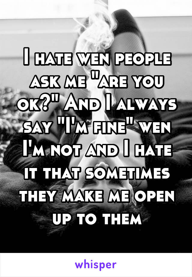 I hate wen people ask me "are you ok?" And I always say "I'm fine" wen I'm not and I hate it that sometimes they make me open up to them