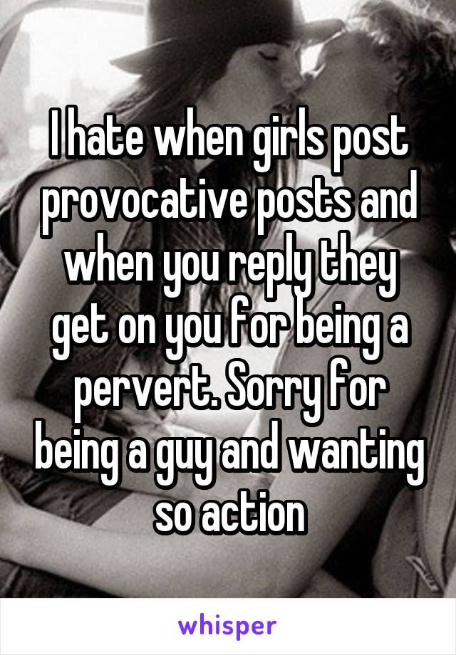I hate when girls post provocative posts and when you reply they get on you for being a pervert. Sorry for being a guy and wanting so action