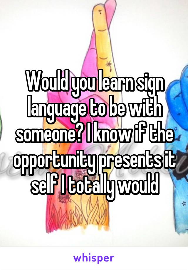 Would you learn sign language to be with someone? I know if the opportunity presents it self I totally would
