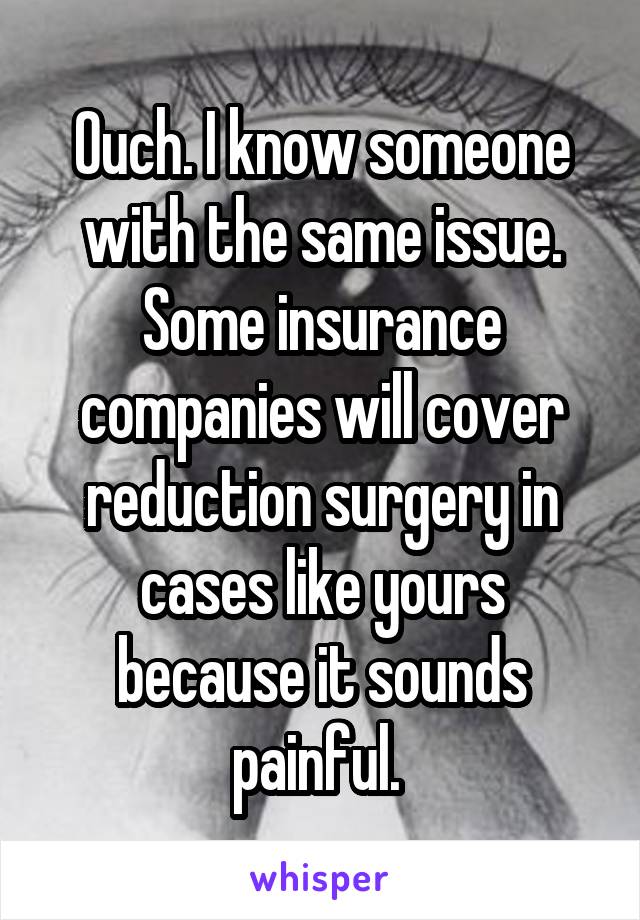 Ouch. I know someone with the same issue. Some insurance companies will cover reduction surgery in cases like yours because it sounds painful. 