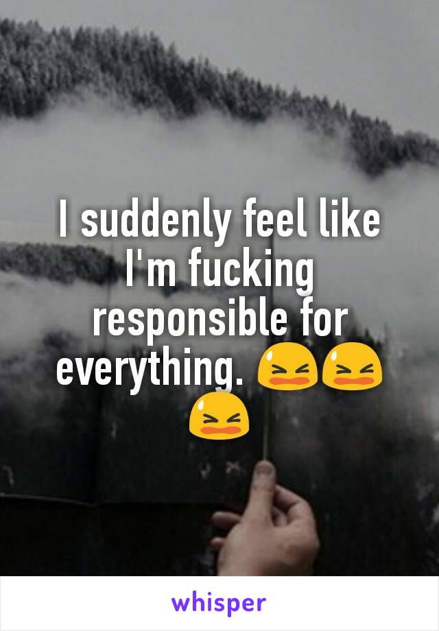 I suddenly feel like I'm fucking responsible for everything. 😫😫😫