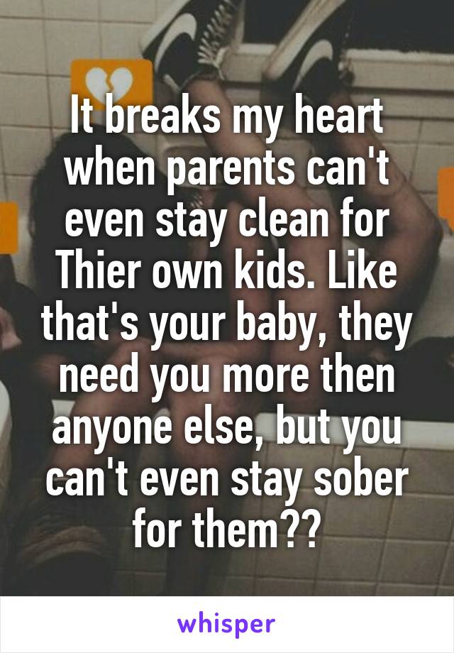 It breaks my heart when parents can't even stay clean for Thier own kids. Like that's your baby, they need you more then anyone else, but you can't even stay sober for them??