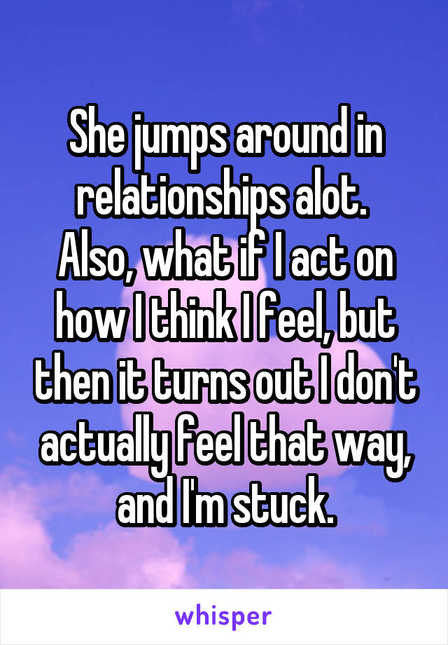 She jumps around in relationships alot. 
Also, what if I act on how I think I feel, but then it turns out I don't actually feel that way, and I'm stuck.