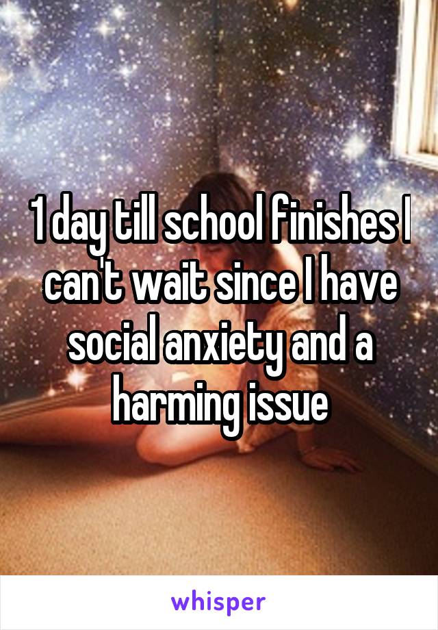 1 day till school finishes I can't wait since I have social anxiety and a harming issue