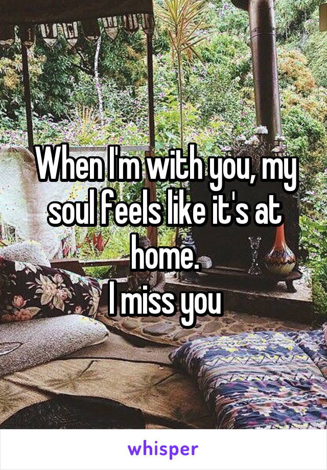 When I'm with you, my soul feels like it's at home.
I miss you