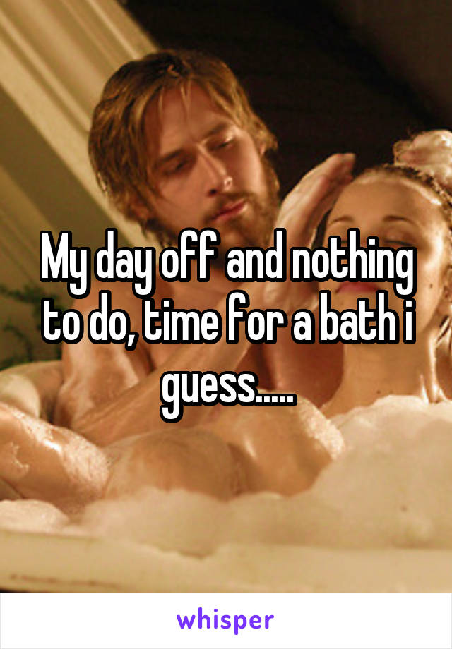 My day off and nothing to do, time for a bath i guess.....