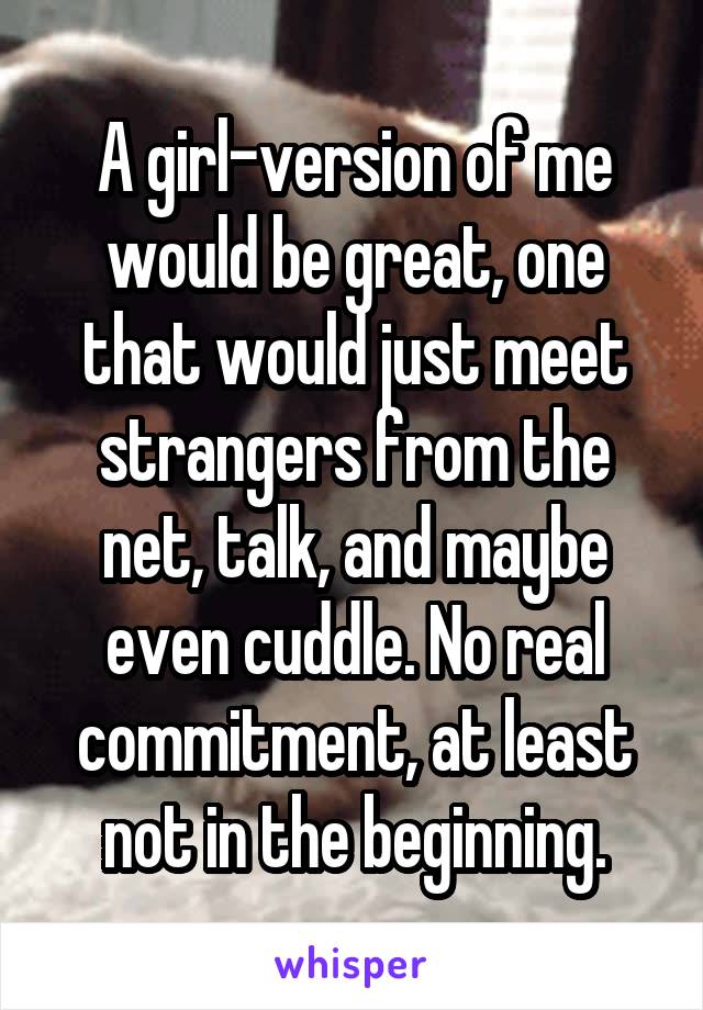 A girl-version of me would be great, one that would just meet strangers from the net, talk, and maybe even cuddle. No real commitment, at least not in the beginning.
