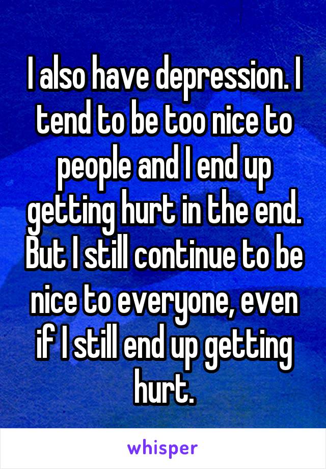 I also have depression. I tend to be too nice to people and I end up getting hurt in the end. But I still continue to be nice to everyone, even if I still end up getting hurt.