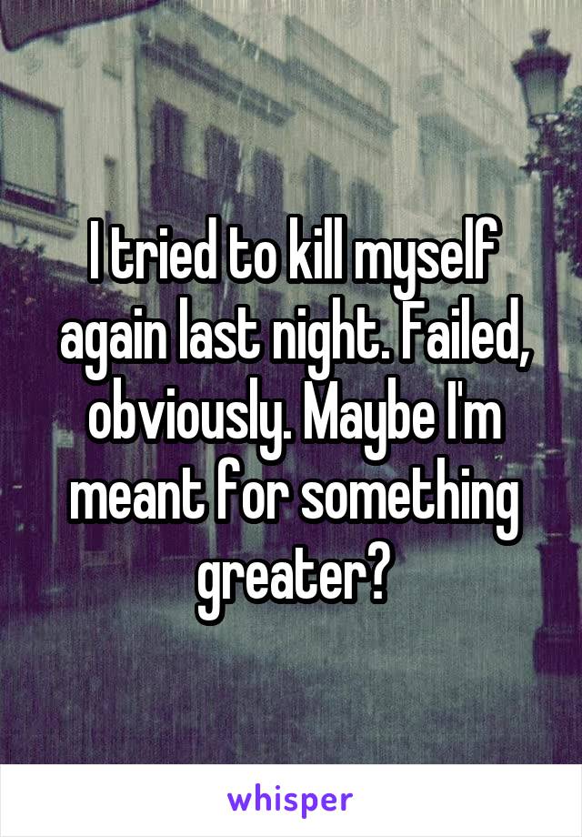 I tried to kill myself again last night. Failed, obviously. Maybe I'm meant for something greater?