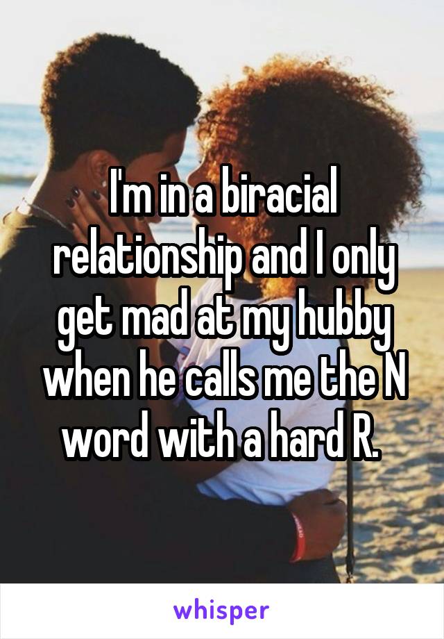 I'm in a biracial relationship and I only get mad at my hubby when he calls me the N word with a hard R. 