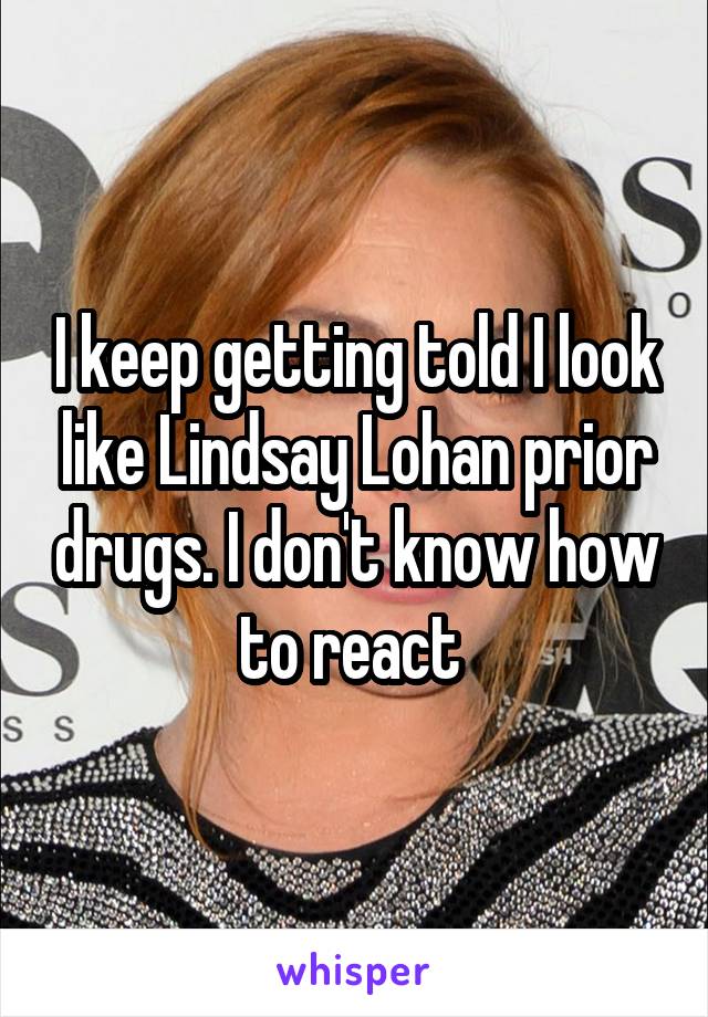 I keep getting told I look like Lindsay Lohan prior drugs. I don't know how to react 