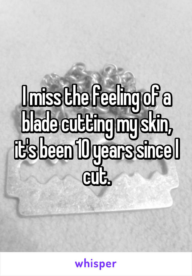I miss the feeling of a blade cutting my skin, it's been 10 years since I cut.
