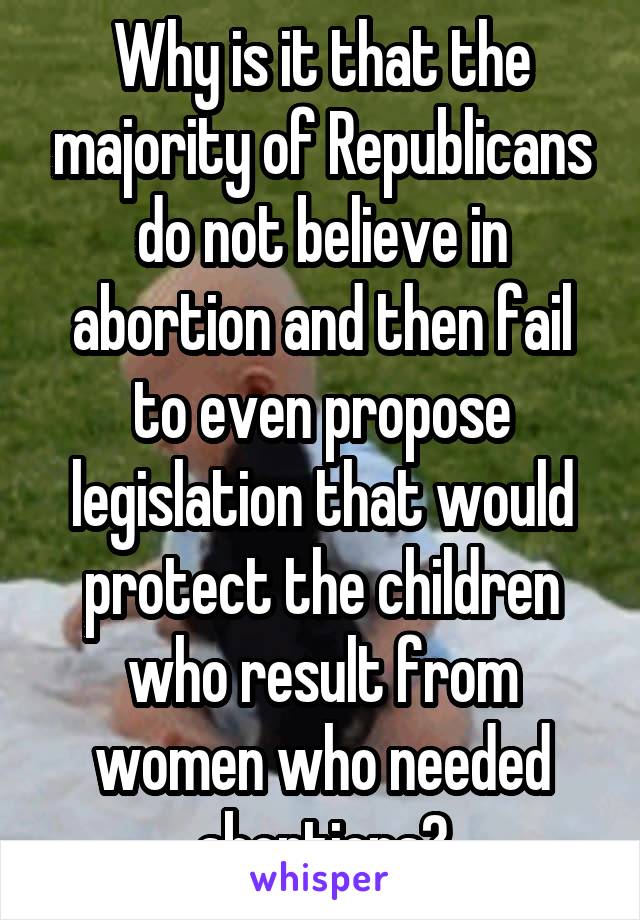 Why is it that the majority of Republicans do not believe in abortion and then fail to even propose legislation that would protect the children who result from women who needed abortions?