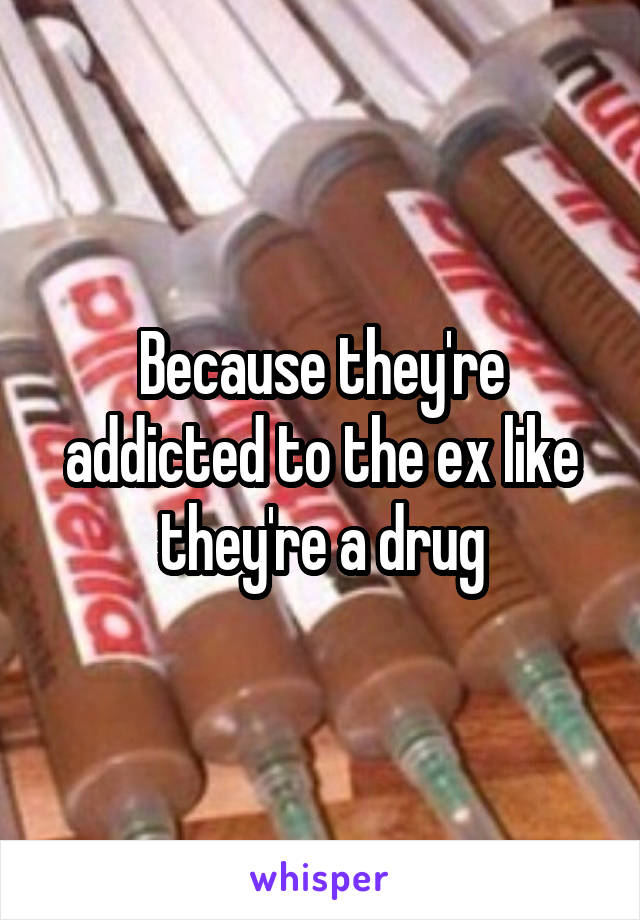 Because they're addicted to the ex like they're a drug