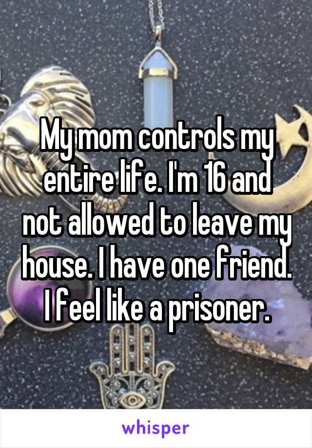 My mom controls my entire life. I'm 16 and not allowed to leave my house. I have one friend. I feel like a prisoner.