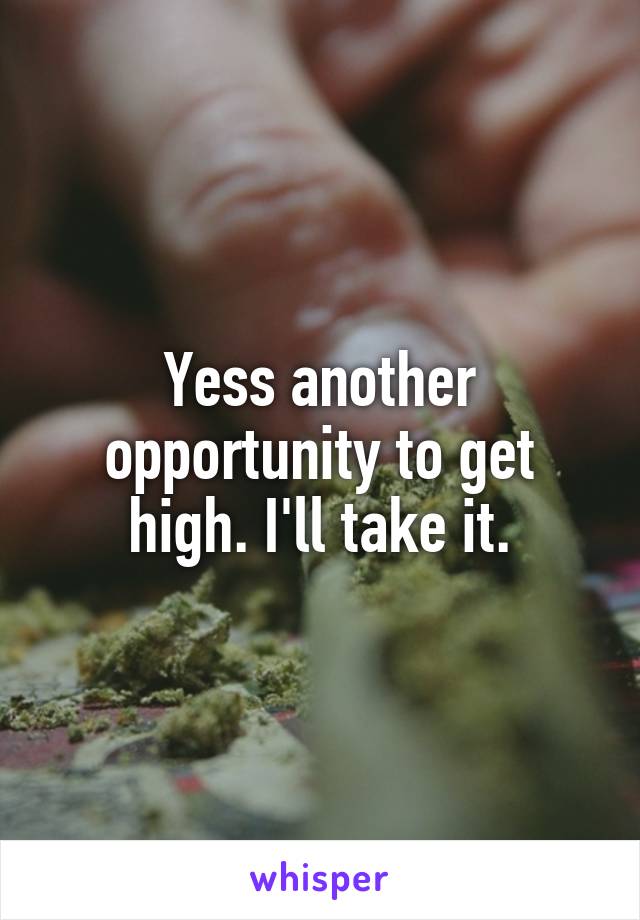 Yess another opportunity to get high. I'll take it.